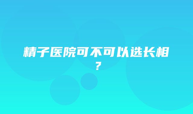 精子医院可不可以选长相？