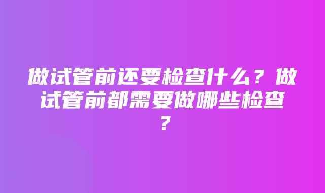 做试管前还要检查什么？做试管前都需要做哪些检查？