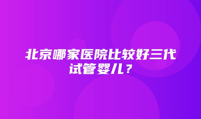 北京哪家医院比较好三代试管婴儿？