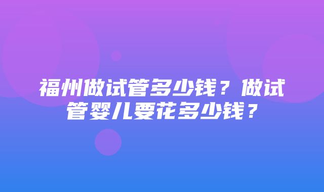 福州做试管多少钱？做试管婴儿要花多少钱？