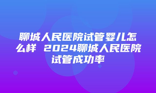 聊城人民医院试管婴儿怎么样 2024聊城人民医院试管成功率