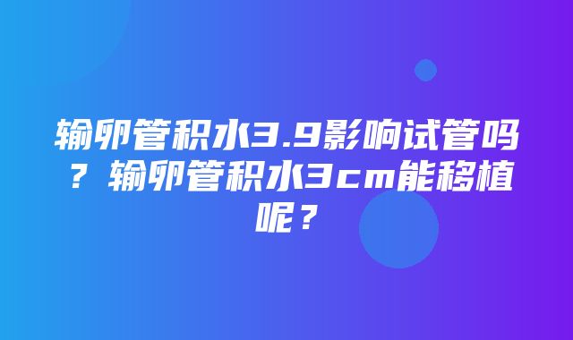 输卵管积水3.9影响试管吗？输卵管积水3cm能移植呢？