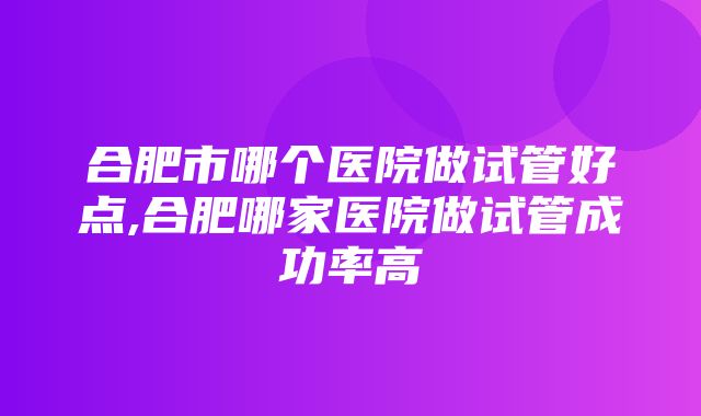 合肥市哪个医院做试管好点,合肥哪家医院做试管成功率高