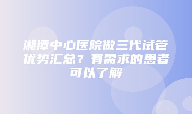 湘潭中心医院做三代试管优势汇总？有需求的患者可以了解