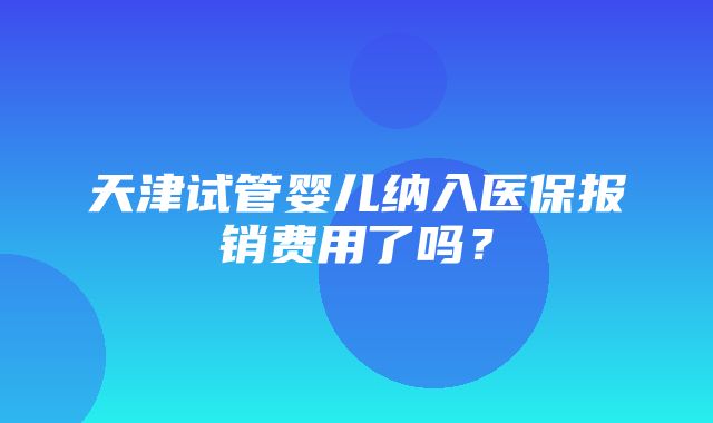 天津试管婴儿纳入医保报销费用了吗？