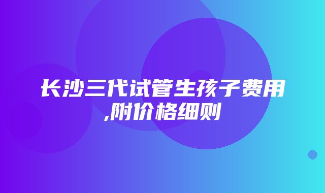 长沙三代试管生孩子费用,附价格细则