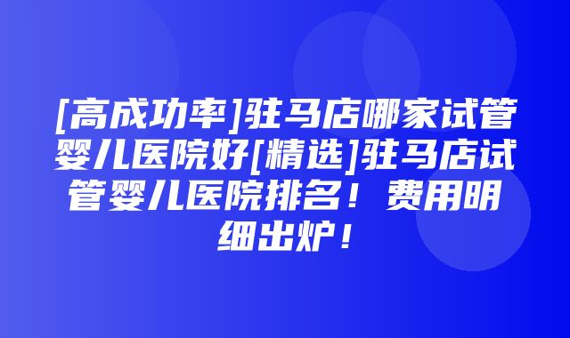 [高成功率]驻马店哪家试管婴儿医院好[精选]驻马店试管婴儿医院排名！费用明细出炉！