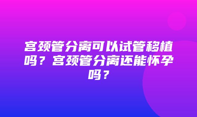 宫颈管分离可以试管移植吗？宫颈管分离还能怀孕吗？