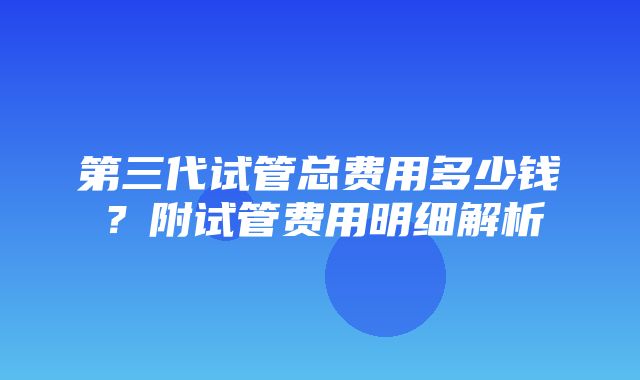 第三代试管总费用多少钱？附试管费用明细解析