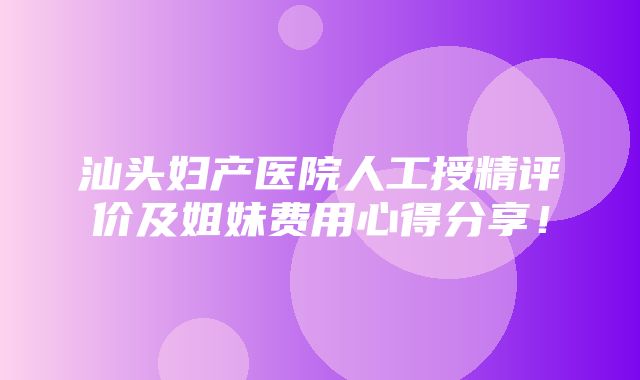 汕头妇产医院人工授精评价及姐妹费用心得分享！