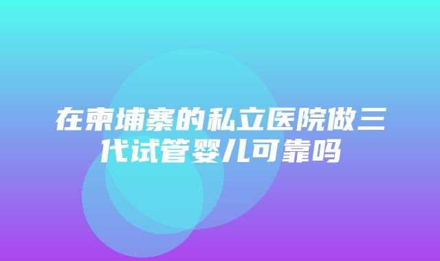 在柬埔寨的私立医院做三代试管婴儿可靠吗