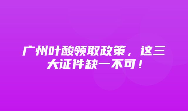 广州叶酸领取政策，这三大证件缺一不可！