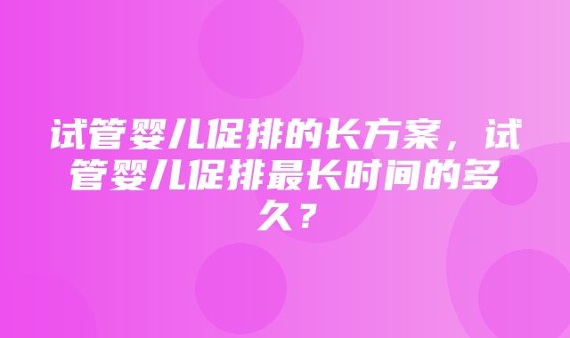 试管婴儿促排的长方案，试管婴儿促排最长时间的多久？