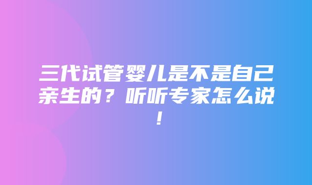 三代试管婴儿是不是自己亲生的？听听专家怎么说！