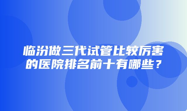 临汾做三代试管比较厉害的医院排名前十有哪些？