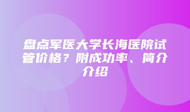 盘点军医大学长海医院试管价格？附成功率、简介介绍