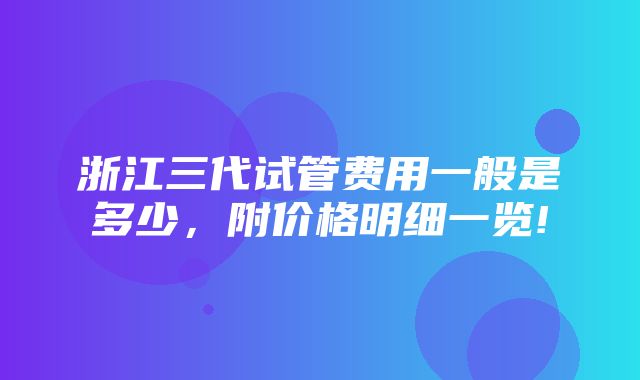 浙江三代试管费用一般是多少，附价格明细一览!