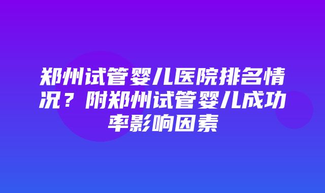 郑州试管婴儿医院排名情况？附郑州试管婴儿成功率影响因素