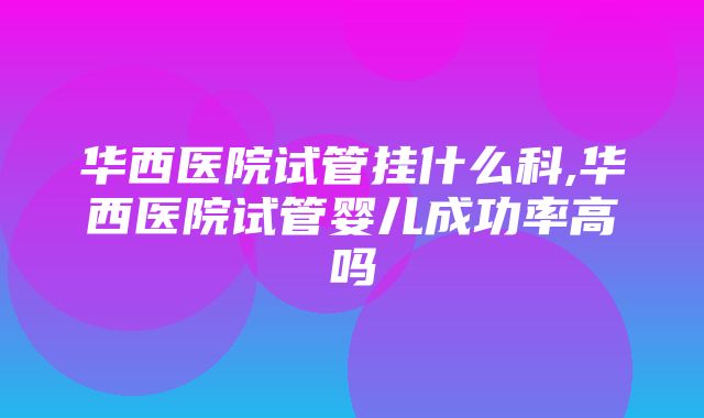 华西医院试管挂什么科,华西医院试管婴儿成功率高吗