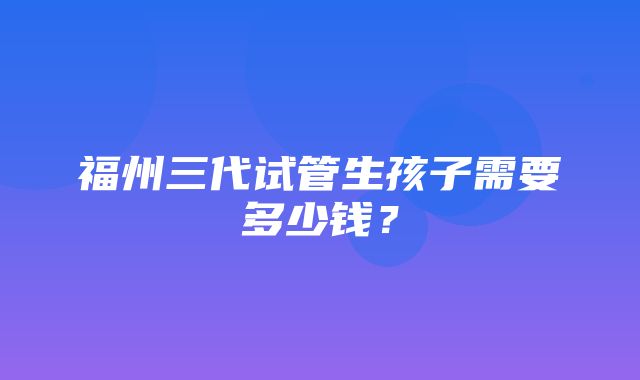 福州三代试管生孩子需要多少钱？