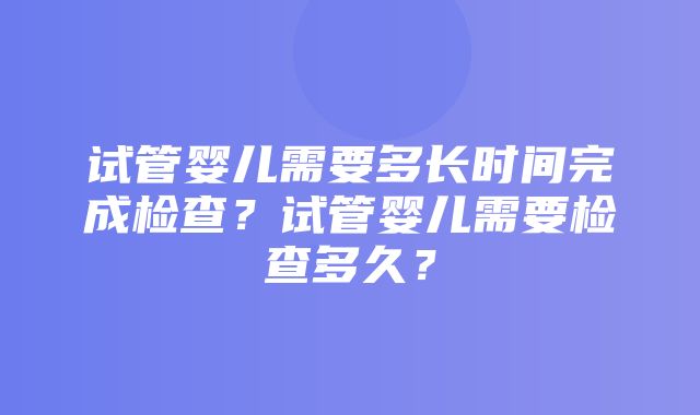 试管婴儿需要多长时间完成检查？试管婴儿需要检查多久？