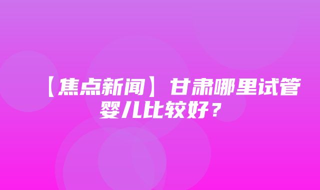 【焦点新闻】甘肃哪里试管婴儿比较好？