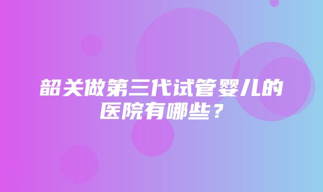 韶关做第三代试管婴儿的医院有哪些？