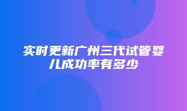 实时更新广州三代试管婴儿成功率有多少