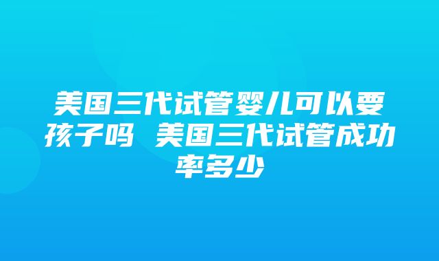 美国三代试管婴儿可以要孩子吗 美国三代试管成功率多少