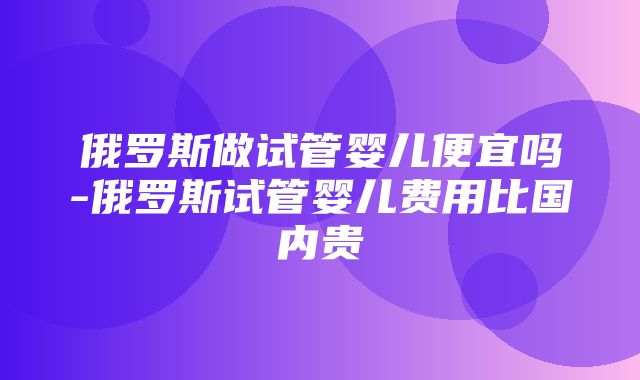 俄罗斯做试管婴儿便宜吗-俄罗斯试管婴儿费用比国内贵