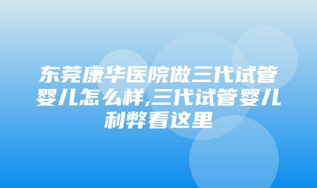 东莞康华医院做三代试管婴儿怎么样,三代试管婴儿利弊看这里