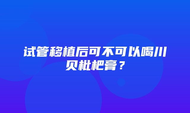 试管移植后可不可以喝川贝枇杷膏？