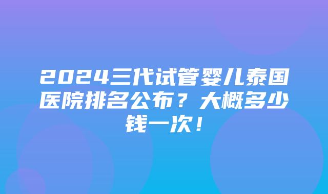 2024三代试管婴儿泰国医院排名公布？大概多少钱一次！