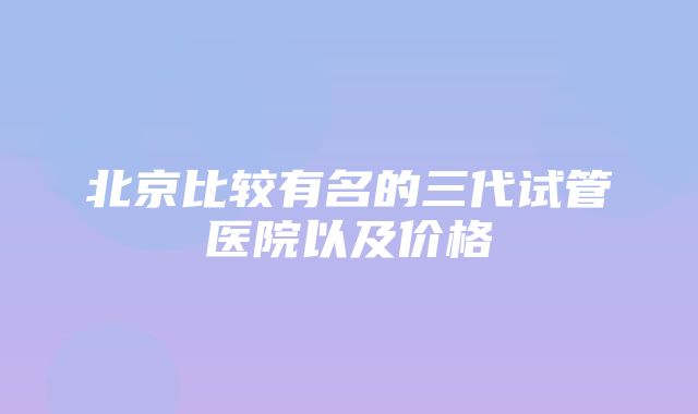 北京比较有名的三代试管医院以及价格