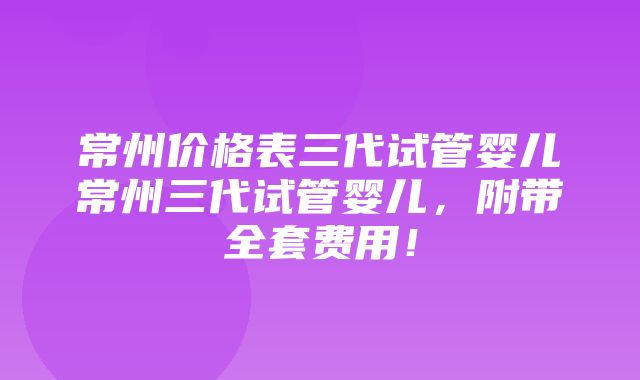 常州价格表三代试管婴儿常州三代试管婴儿，附带全套费用！