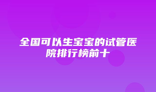 全国可以生宝宝的试管医院排行榜前十