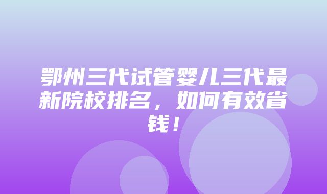 鄂州三代试管婴儿三代最新院校排名，如何有效省钱！