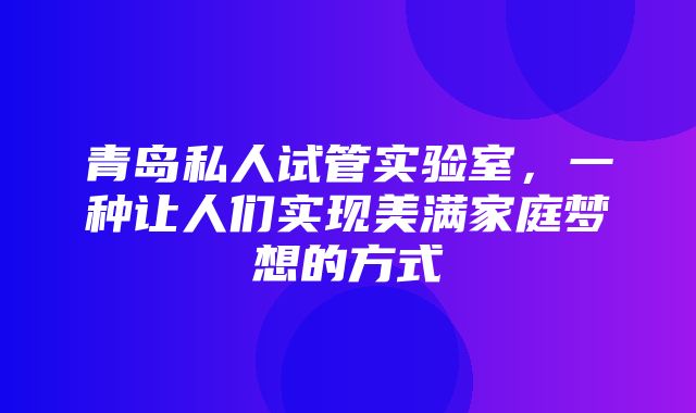 青岛私人试管实验室，一种让人们实现美满家庭梦想的方式