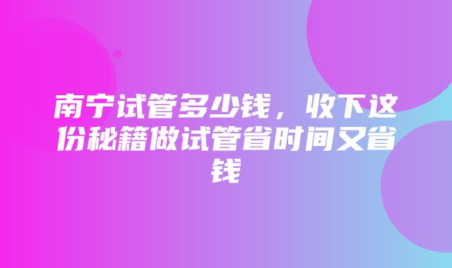 南宁试管多少钱，收下这份秘籍做试管省时间又省钱