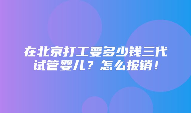 在北京打工要多少钱三代试管婴儿？怎么报销！