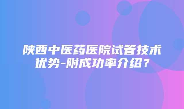 陕西中医药医院试管技术优势-附成功率介绍？