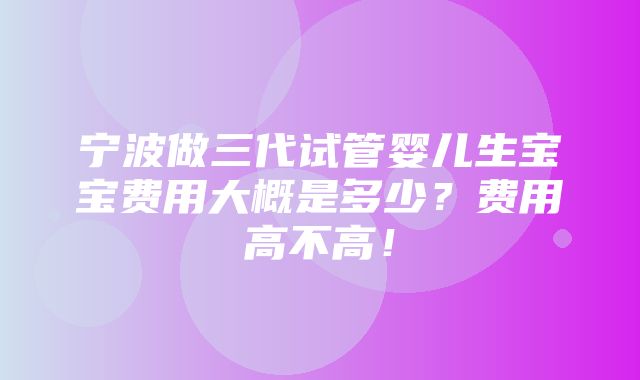 宁波做三代试管婴儿生宝宝费用大概是多少？费用高不高！