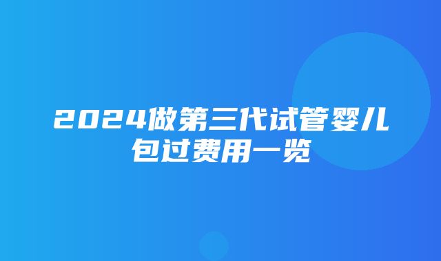 2024做第三代试管婴儿包过费用一览