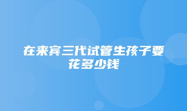 在来宾三代试管生孩子要花多少钱