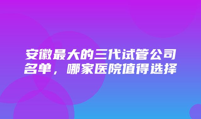 安徽最大的三代试管公司名单，哪家医院值得选择