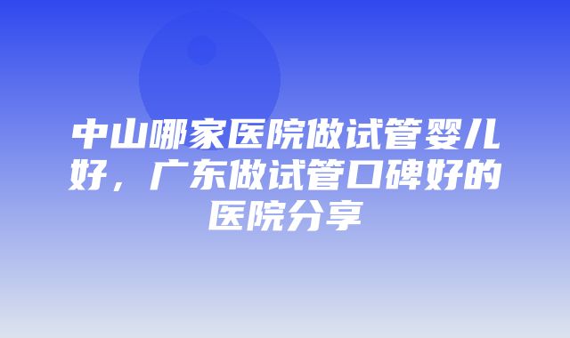 中山哪家医院做试管婴儿好，广东做试管口碑好的医院分享