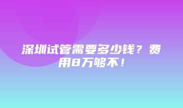 深圳试管需要多少钱？费用8万够不！