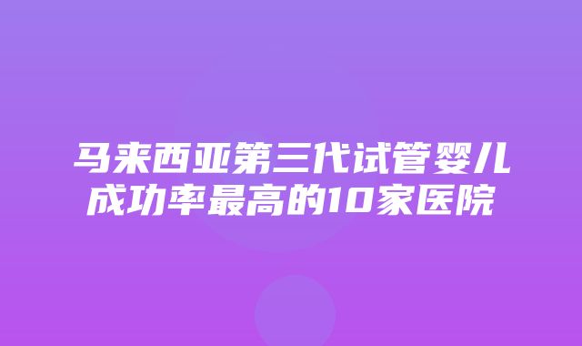 马来西亚第三代试管婴儿成功率最高的10家医院