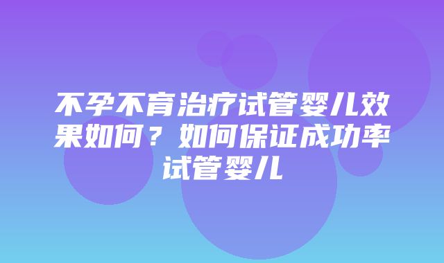 不孕不育治疗试管婴儿效果如何？如何保证成功率试管婴儿