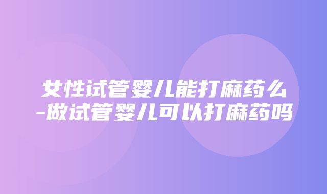 女性试管婴儿能打麻药么-做试管婴儿可以打麻药吗